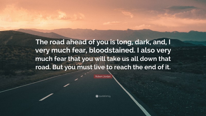 Robert Jordan Quote: “The road ahead of you is long, dark, and, I very much fear, bloodstained. I also very much fear that you will take us all down that road. But you must live to reach the end of it.”