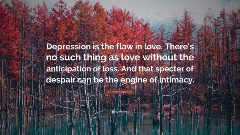 Andrew Solomon Quote: “Depression is the flaw in love. There’s no such thing as love without the anticipation of loss. And that specter of despair can be the engine of intimacy.”