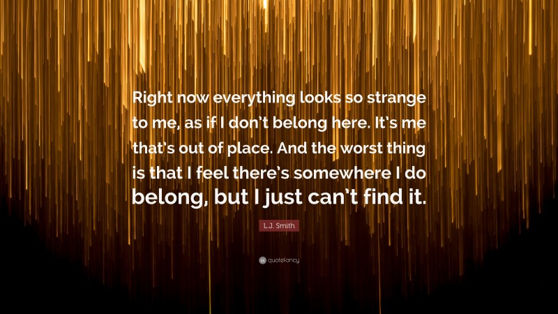 L.J. Smith Quote: “Right now everything looks so strange to me, as if I don’t belong here. It’s me that’s out of place. And the worst thing is that I feel there’s somewhere I do belong, but I just can’t find it.”