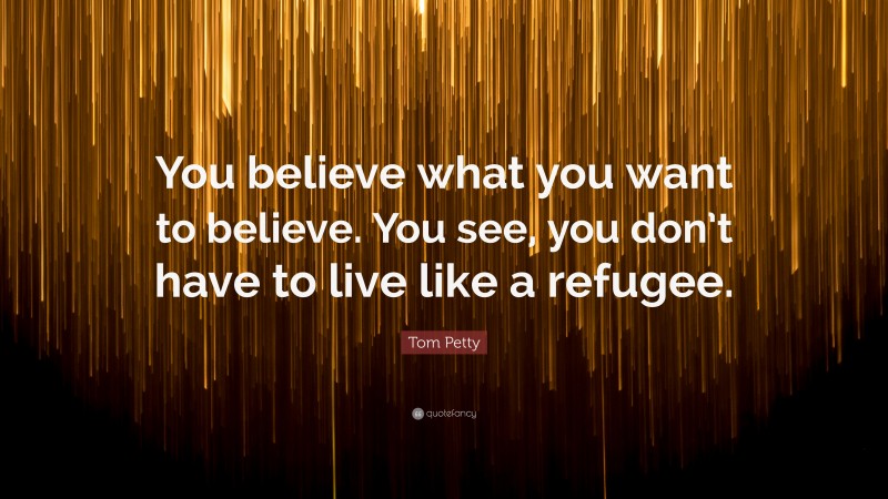 Tom Petty Quote: “You believe what you want to believe. You see, you don’t have to live like a refugee.”