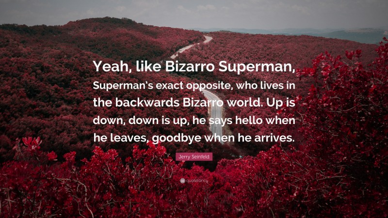 Jerry Seinfeld Quote: “Yeah, like Bizarro Superman, Superman’s exact opposite, who lives in the backwards Bizarro world. Up is down, down is up, he says hello when he leaves, goodbye when he arrives.”