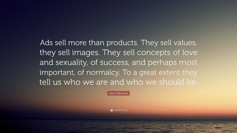 Jean Kilbourne Quote: “Ads sell more than products. They sell values, they sell images. They sell concepts of love and sexuality, of success, and perhaps most important, of normalcy. To a great extent they tell us who we are and who we should be.”