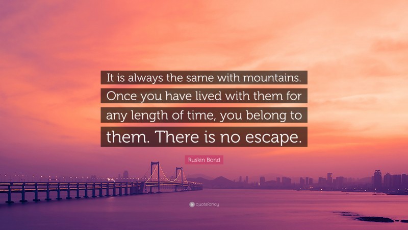 Ruskin Bond Quote: “It is always the same with mountains. Once you have lived with them for any length of time, you belong to them. There is no escape.”