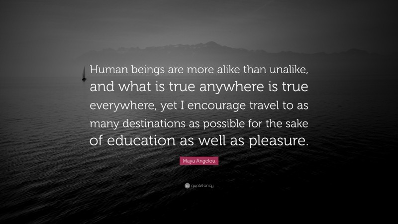 Maya Angelou Quote: “Human beings are more alike than unalike, and what is true anywhere is true everywhere, yet I encourage travel to as many destinations as possible for the sake of education as well as pleasure.”