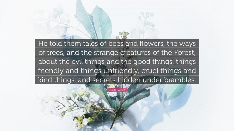 J. R. R. Tolkien Quote: “He told them tales of bees and flowers, the ways of trees, and the strange creatures of the Forest, about the evil things and the good things, things friendly and things unfriendly, cruel things and kind things, and secrets hidden under brambles.”
