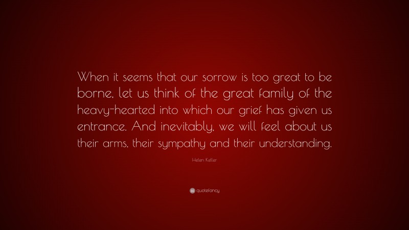 Helen Keller Quote: “When it seems that our sorrow is too great to be borne, let us think of the great family of the heavy-hearted into which our grief has given us entrance. And inevitably, we will feel about us their arms, their sympathy and their understanding.”