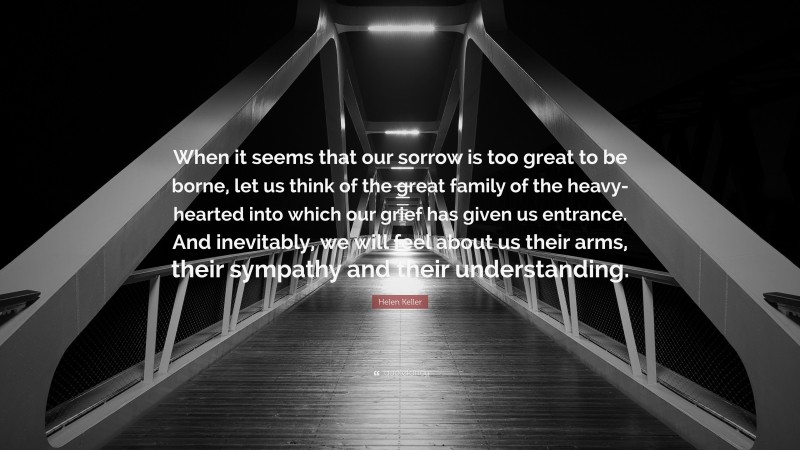 Helen Keller Quote: “When it seems that our sorrow is too great to be borne, let us think of the great family of the heavy-hearted into which our grief has given us entrance. And inevitably, we will feel about us their arms, their sympathy and their understanding.”
