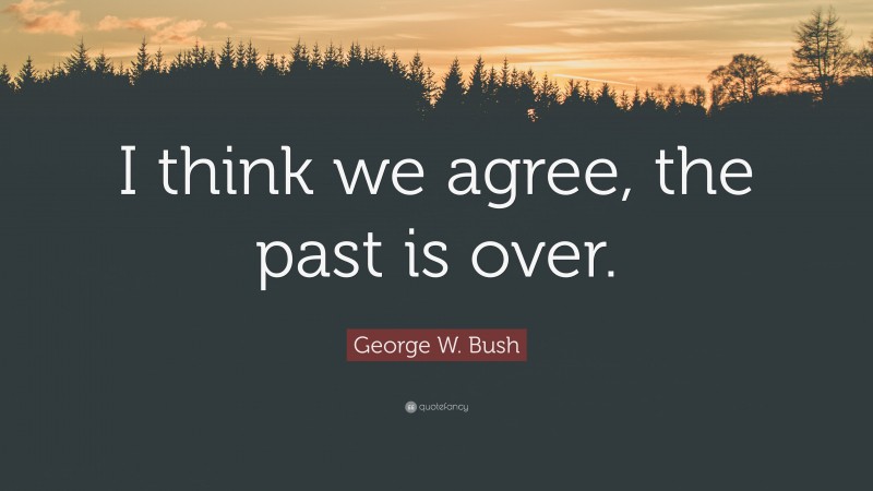 George W. Bush Quote: “I think we agree, the past is over.”