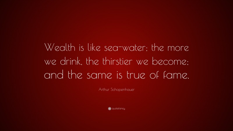 Arthur Schopenhauer Quote: “Wealth is like sea-water; the more we drink, the thirstier we become; and the same is true of fame.”