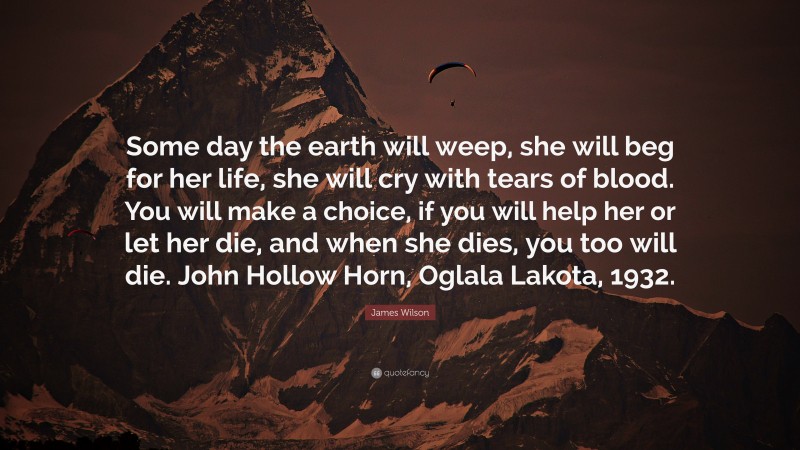 James Wilson Quote: “Some day the earth will weep, she will beg for her life, she will cry with tears of blood. You will make a choice, if you will help her or let her die, and when she dies, you too will die. John Hollow Horn, Oglala Lakota, 1932.”