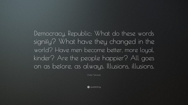 Haile Selassie Quote: “Democracy, Republic: What do these words signify? What have they changed in the world? Have men become better, more loyal, kinder? Are the people happier? All goes on as before, as always. Illusions, illusions.”
