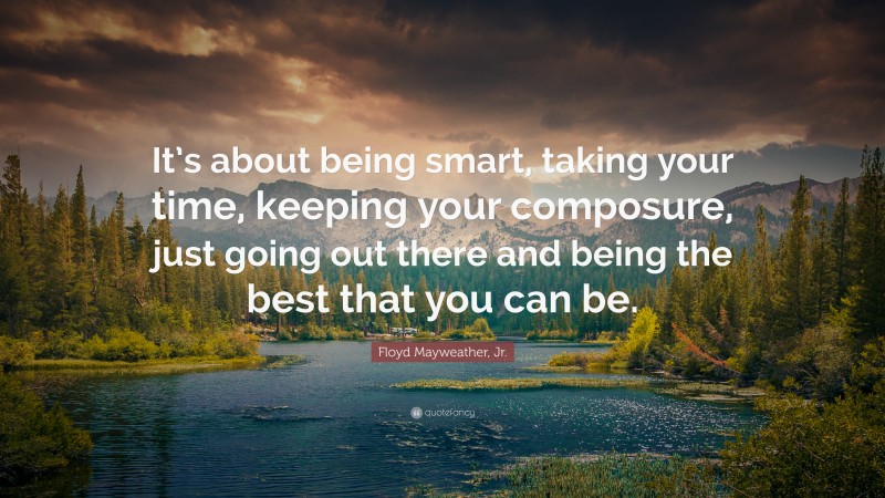 Floyd Mayweather, Jr. Quote: “It’s about being smart, taking your time, keeping your composure, just going out there and being the best that you can be.”