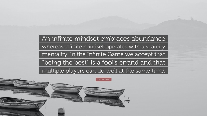 Simon Sinek Quote: “An infinite mindset embraces abundance whereas a finite mindset operates with a scarcity mentality. In the Infinite Game we accept that “being the best” is a fool’s errand and that multiple players can do well at the same time.”