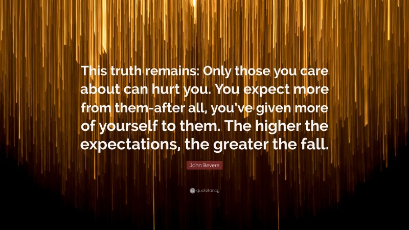 John Bevere Quote: “This truth remains: Only those you care about can hurt you. You expect more from them-after all, you’ve given more of yourself to them. The higher the expectations, the greater the fall.”