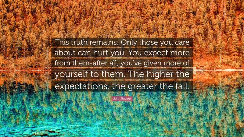 John Bevere Quote: “This truth remains: Only those you care about can hurt you. You expect more from them-after all, you’ve given more of yourself to them. The higher the expectations, the greater the fall.”
