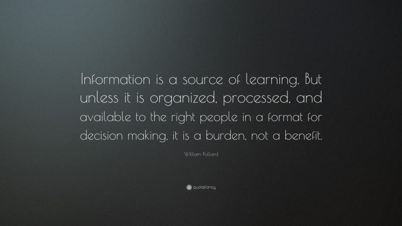 William Pollard Quote: “Information is a source of learning. But unless it is organized, processed, and available to the right people in a format for decision making, it is a burden, not a benefit.”