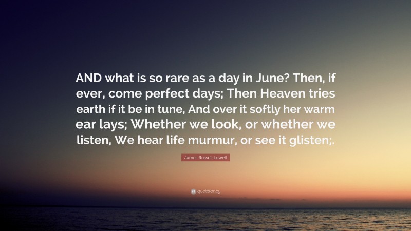 James Russell Lowell Quote: “AND what is so rare as a day in June? Then, if ever, come perfect days; Then Heaven tries earth if it be in tune, And over it softly her warm ear lays; Whether we look, or whether we listen, We hear life murmur, or see it glisten;.”