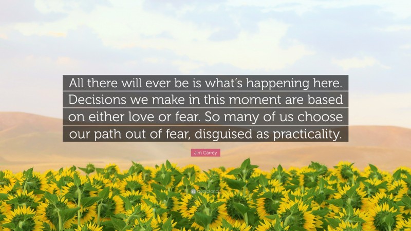 Jim Carrey Quote: “All there will ever be is what’s happening here. Decisions we make in this moment are based on either love or fear. So many of us choose our path out of fear, disguised as practicality.”