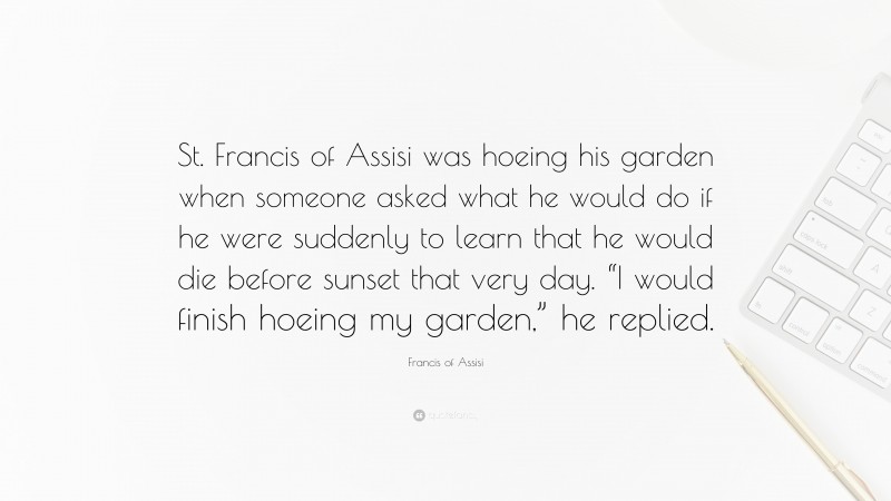 Francis of Assisi Quote: “St. Francis of Assisi was hoeing his garden when someone asked what he would do if he were suddenly to learn that he would die before sunset that very day. “I would finish hoeing my garden,” he replied.”
