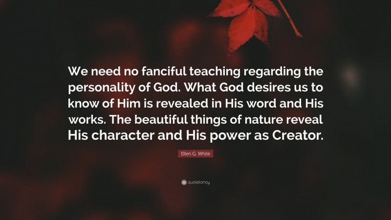 Ellen G. White Quote: “We need no fanciful teaching regarding the personality of God. What God desires us to know of Him is revealed in His word and His works. The beautiful things of nature reveal His character and His power as Creator.”