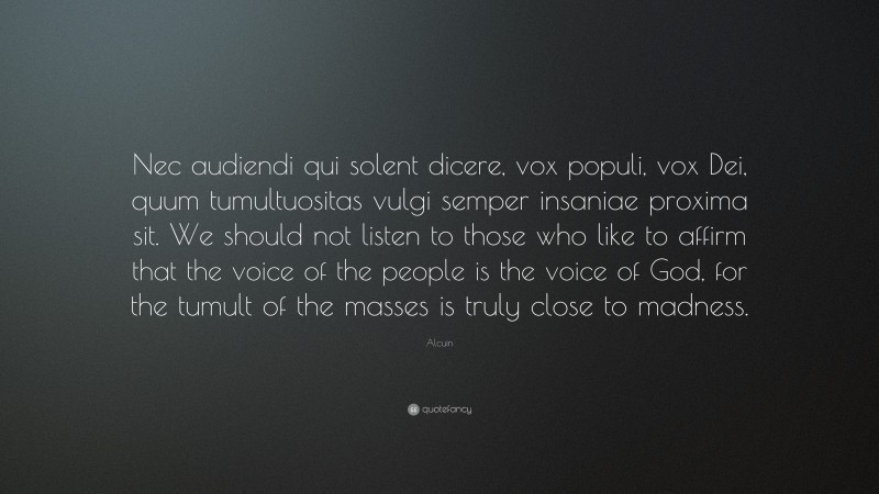 Alcuin Quote: “Nec audiendi qui solent dicere, vox populi, vox Dei, quum tumultuositas vulgi semper insaniae proxima sit. We should not listen to those who like to affirm that the voice of the people is the voice of God, for the tumult of the masses is truly close to madness.”