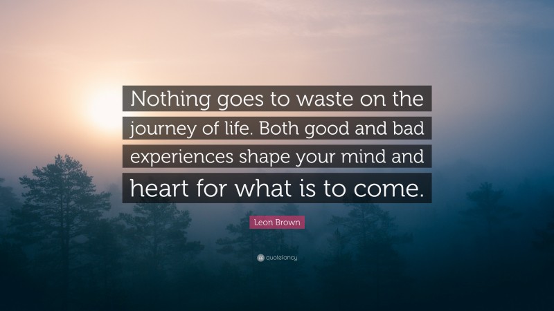 Leon Brown Quote: “Nothing goes to waste on the journey of life. Both good and bad experiences shape your mind and heart for what is to come.”