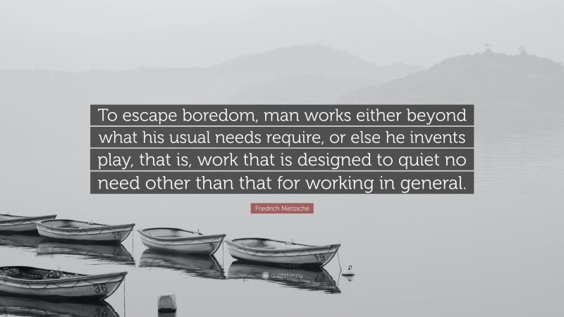 Friedrich Nietzsche Quote: “To escape boredom, man works either beyond what his usual needs require, or else he invents play, that is, work that is designed to quiet no need other than that for working in general.”