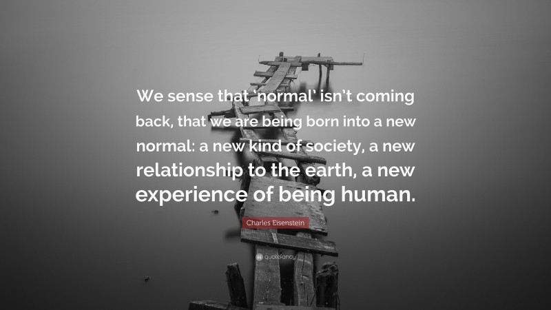 Charles Eisenstein Quote: “We sense that ‘normal’ isn’t coming back, that we are being born into a new normal: a new kind of society, a new relationship to the earth, a new experience of being human.”