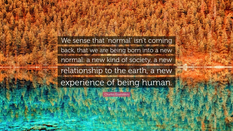 Charles Eisenstein Quote: “We sense that ‘normal’ isn’t coming back, that we are being born into a new normal: a new kind of society, a new relationship to the earth, a new experience of being human.”