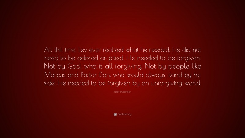 Neal Shusterman Quote: “All this time, Lev ever realized what he needed. He did not need to be adored or pitied. He needed to be forgiven. Not by God, who is all forgiving. Not by people like Marcus and Pastor Dan, who would always stand by his side. He needed to be forgiven by an unforgiving world.”