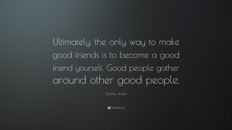 Daisaku Ikeda Quote: “Ultimately, the only way to make good friends is to become a good friend yourself. Good people gather around other good people.”