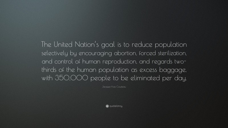 Jacques-Yves Cousteau Quote: “The United Nation’s goal is to reduce population selectively by encouraging abortion, forced sterilization, and control of human reproduction, and regards two-thirds of the human population as excess baggage, with 350,000 people to be eliminated per day.”