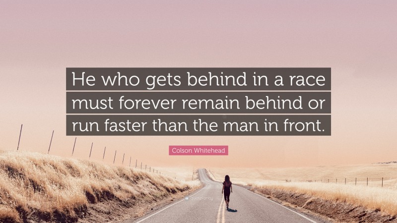Colson Whitehead Quote: “He who gets behind in a race must forever remain behind or run faster than the man in front.”