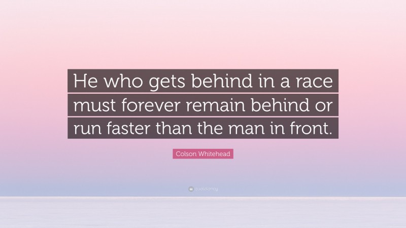 Colson Whitehead Quote: “He who gets behind in a race must forever remain behind or run faster than the man in front.”