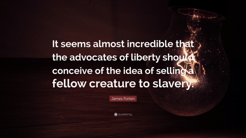 James Forten Quote: “It seems almost incredible that the advocates of liberty should conceive of the idea of selling a fellow creature to slavery.”