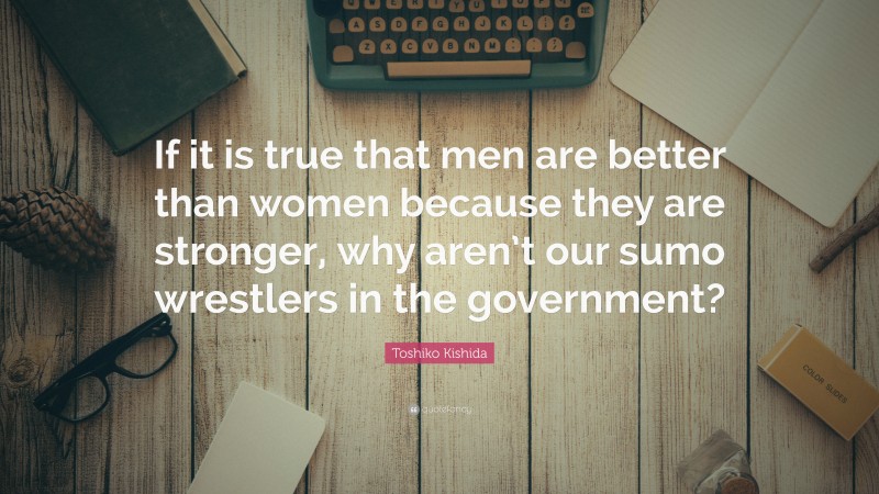Toshiko Kishida Quote: “If it is true that men are better than women because they are stronger, why aren’t our sumo wrestlers in the government?”
