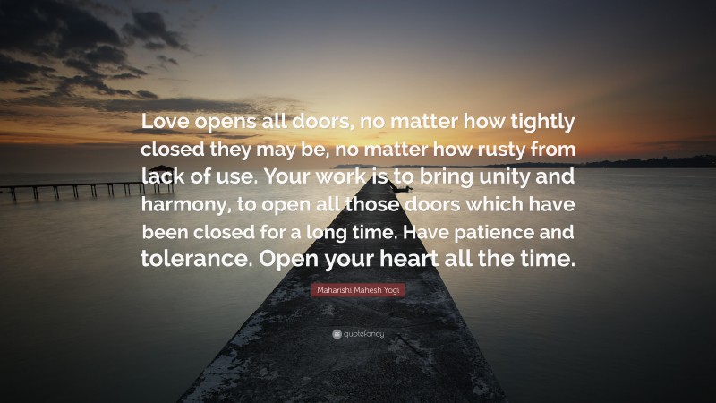 Maharishi Mahesh Yogi Quote: “Love opens all doors, no matter how tightly closed they may be, no matter how rusty from lack of use. Your work is to bring unity and harmony, to open all those doors which have been closed for a long time. Have patience and tolerance. Open your heart all the time.”