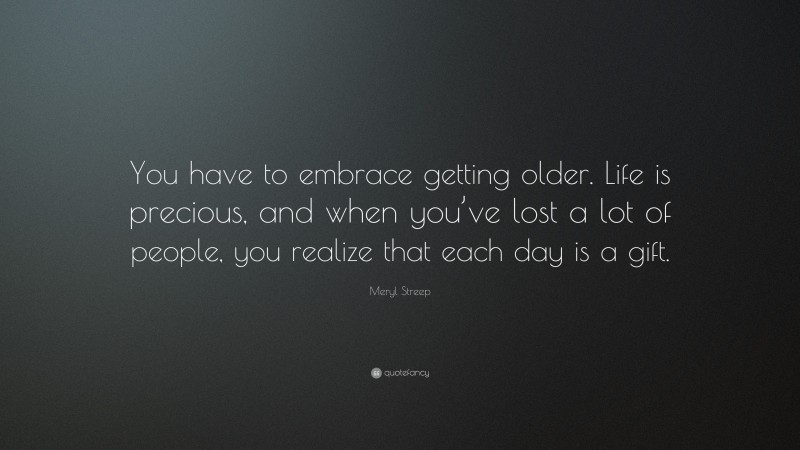 Meryl Streep Quote: “You have to embrace getting older. Life is precious, and when you’ve lost a lot of people, you realize that each day is a gift.”