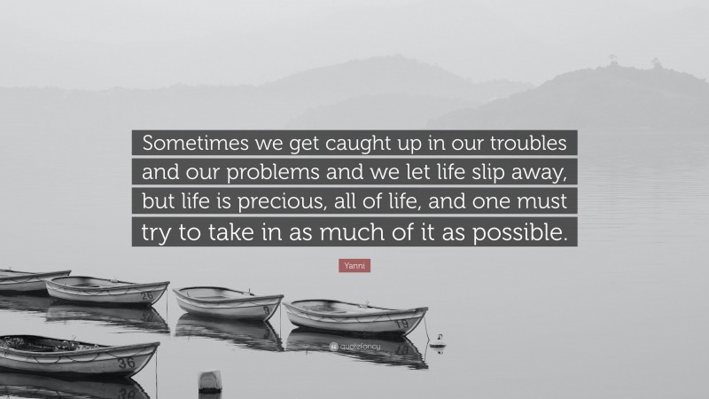 Yanni Quote: “Sometimes we get caught up in our troubles and our problems and we let life slip away, but life is precious, all of life, and one must try to take in as much of it as possible.”