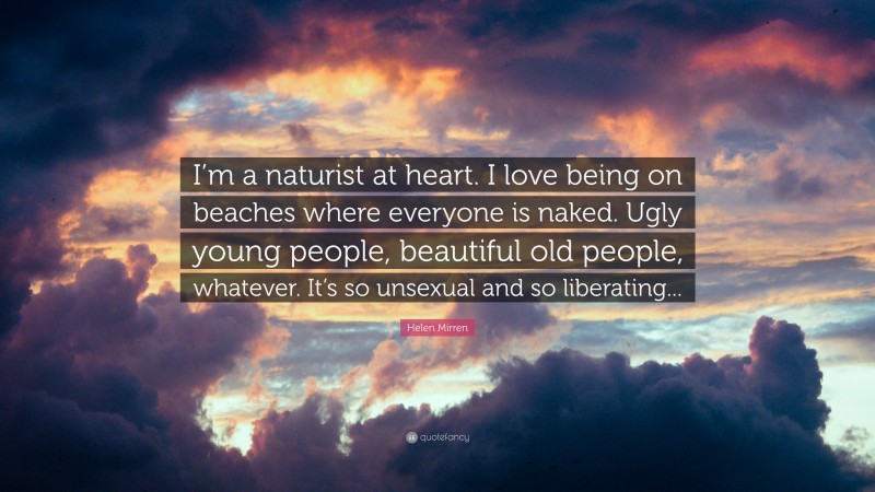 Helen Mirren Quote: “I’m a naturist at heart. I love being on beaches where everyone is naked. Ugly young people, beautiful old people, whatever. It’s so unsexual and so liberating...”
