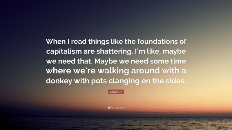 Louis C.K. Quote: “When I read things like the foundations of capitalism are shattering, I’m like, maybe we need that. Maybe we need some time where we’re walking around with a donkey with pots clanging on the sides.”