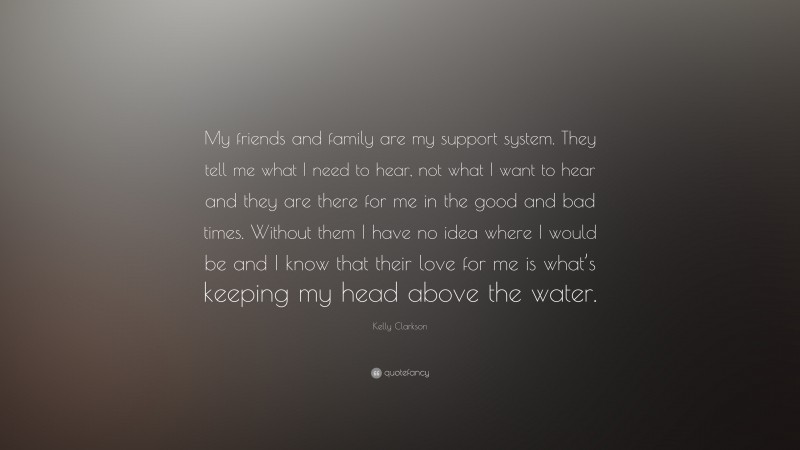 Kelly Clarkson Quote: “My friends and family are my support system. They tell me what I need to hear, not what I want to hear and they are there for me in the good and bad times. Without them I have no idea where I would be and I know that their love for me is what’s keeping my head above the water.”