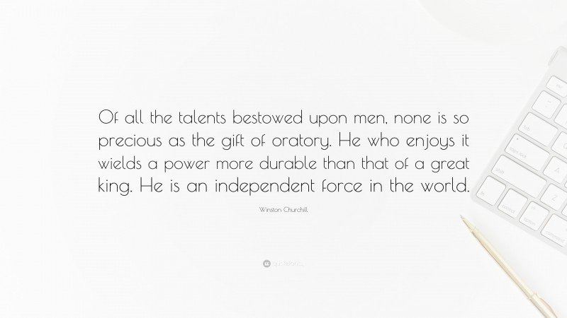 Winston Churchill Quote: “Of all the talents bestowed upon men, none is so precious as the gift of oratory. He who enjoys it wields a power more durable than that of a great king. He is an independent force in the world.”