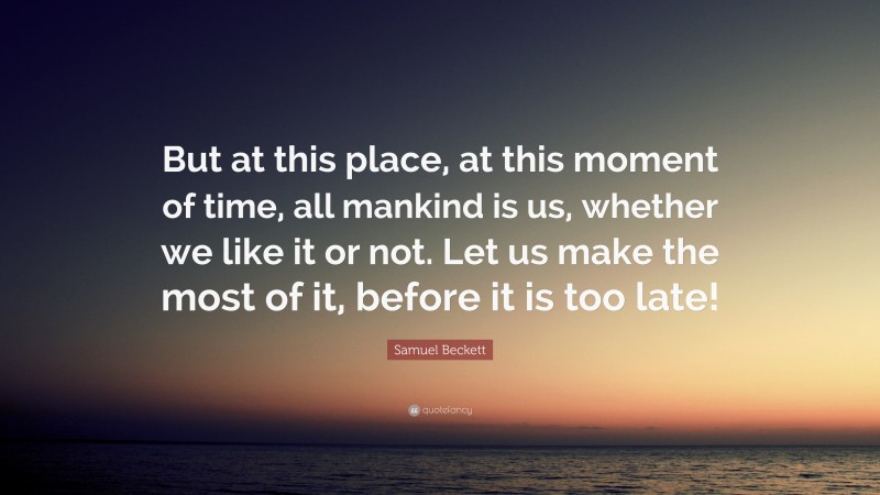 Samuel Beckett Quote: “But at this place, at this moment of time, all mankind is us, whether we like it or not. Let us make the most of it, before it is too late!”