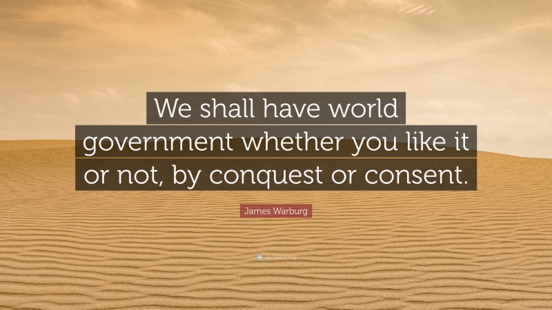 James Warburg Quote: “We shall have world government whether you like it or not, by conquest or consent.”