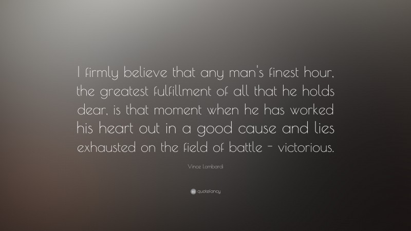 Vince Lombardi Quote: “I firmly believe that any man's finest hour, the greatest fulfillment of all that he holds dear, is that moment when he has worked his heart out in a good cause and lies exhausted on the field of battle - victorious.”