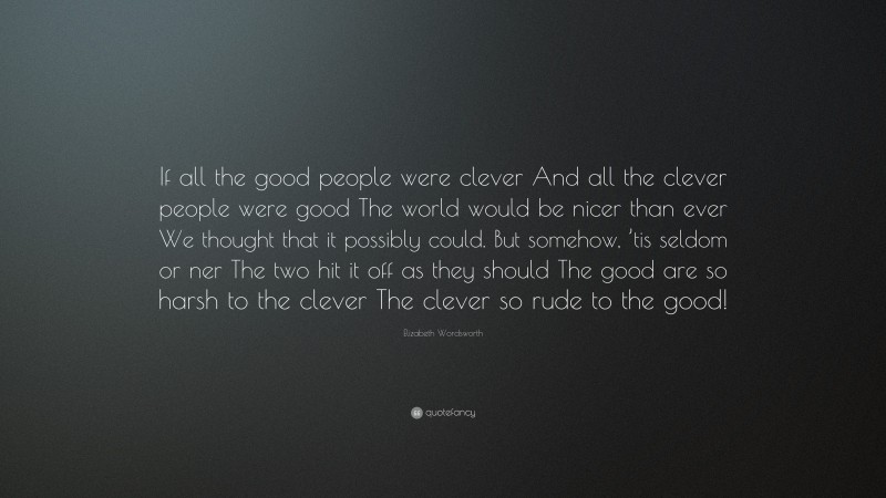 Elizabeth Wordsworth Quote: “If all the good people were clever And all the clever people were good The world would be nicer than ever We thought that it possibly could. But somehow, ’tis seldom or ner The two hit it off as they should The good are so harsh to the clever The clever so rude to the good!”