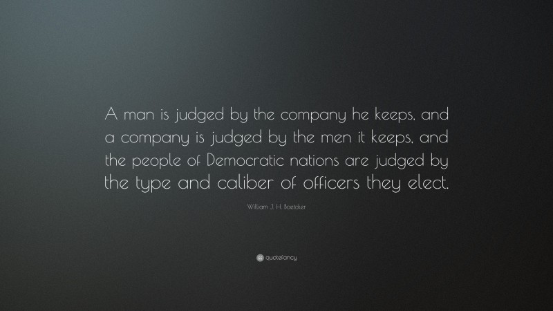 William J. H. Boetcker Quote: “A man is judged by the company he keeps, and a company is judged by the men it keeps, and the people of Democratic nations are judged by the type and caliber of officers they elect.”
