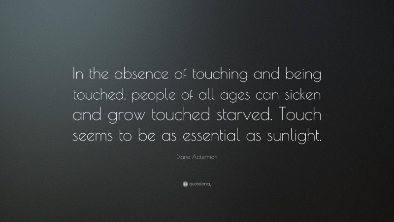 Diane Ackerman Quote: “In the absence of touching and being touched, people of all ages can sicken and grow touched starved. Touch seems to be as essential as sunlight.”