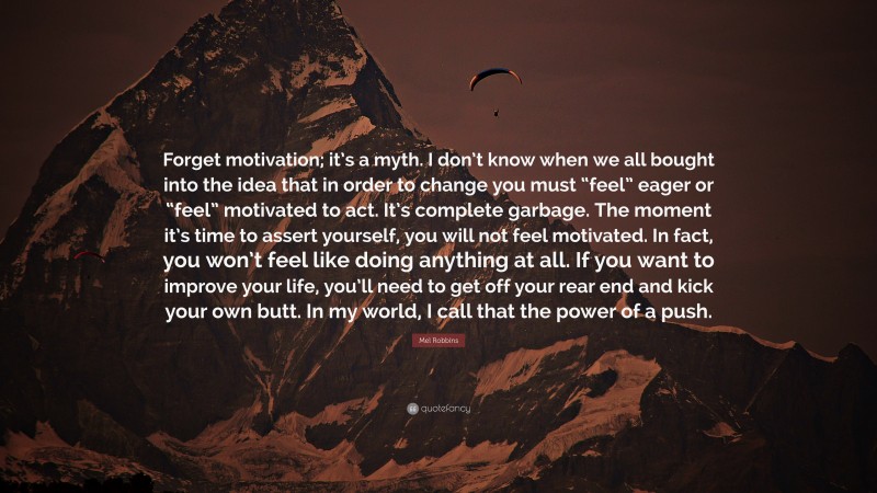 Mel Robbins Quote: “Forget motivation; it’s a myth. I don’t know when we all bought into the idea that in order to change you must “feel” eager or “feel” motivated to act. It’s complete garbage. The moment it’s time to assert yourself, you will not feel motivated. In fact, you won’t feel like doing anything at all. If you want to improve your life, you’ll need to get off your rear end and kick your own butt. In my world, I call that the power of a push.”